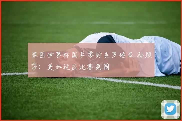 混团世界杯国乒零封克罗地亚 孙颖莎：更加适应比赛氛围