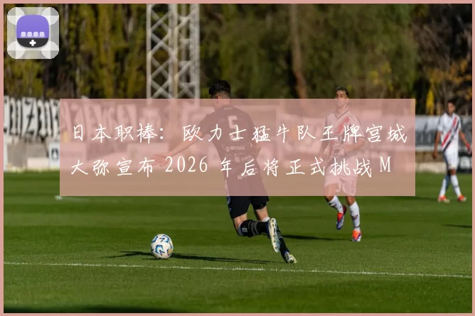 日本职棒：欧力士猛牛队王牌宫城大弥宣布 2026 年后将正式挑战 MLB