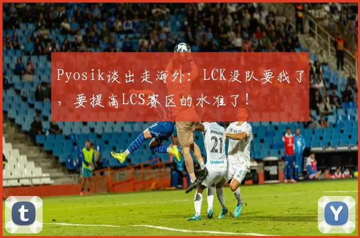 Pyosik谈出走海外：LCK没队要我了，要提高LCS赛区的水准了！