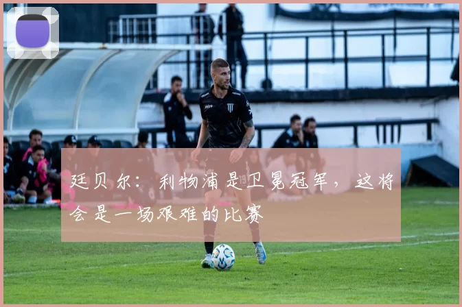 廷贝尔：利物浦是卫冕冠军，这将会是一场艰难的比赛