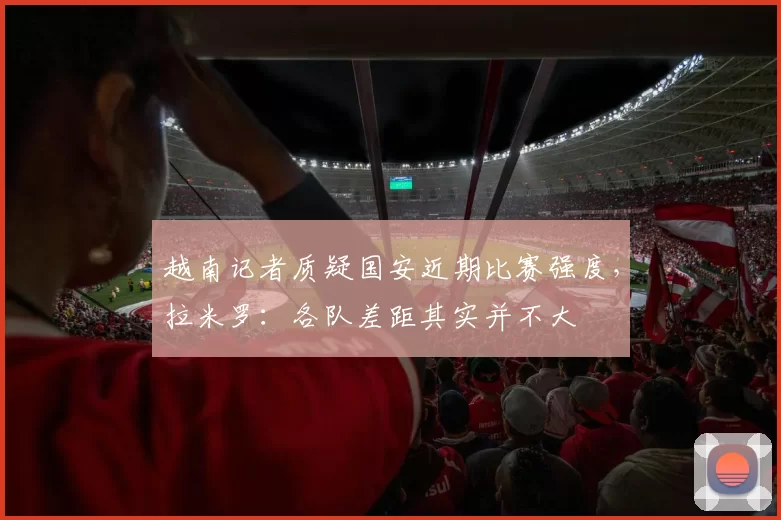 越南记者质疑国安近期比赛强度，拉米罗：各队差距其实并不大