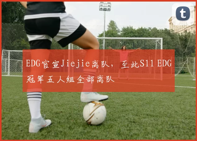 EDG官宣Jiejie离队，至此S11 EDG冠军五人组全部离队