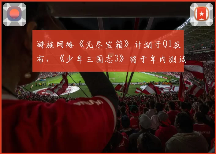 游族网络《无尽宝箱》计划于Q1发布，《少年三国志3》将于年内测试