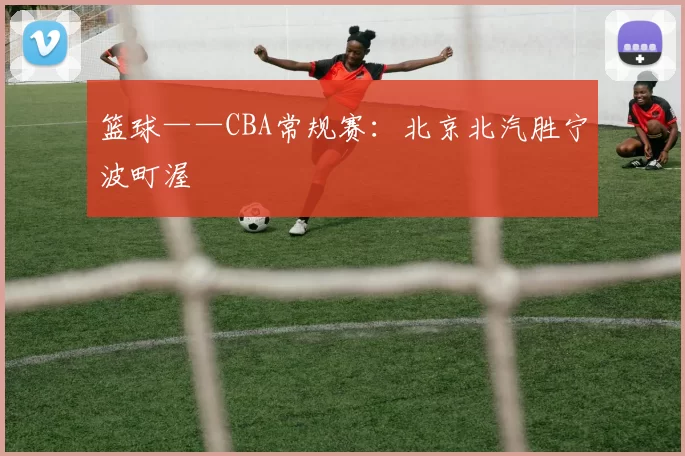 篮球——CBA常规赛：北京北汽胜宁波町渥