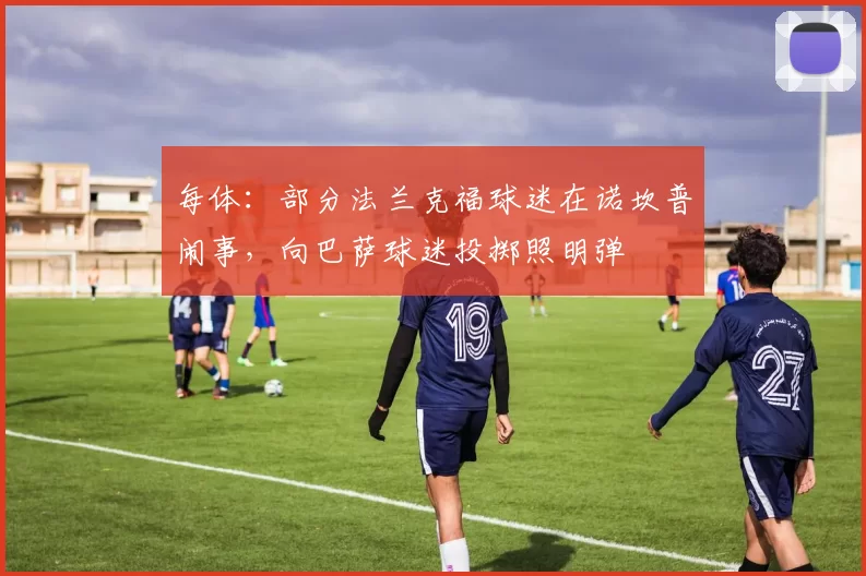 每体：部分法兰克福球迷在诺坎普闹事，向巴萨球迷投掷照明弹