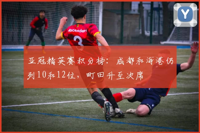亚冠精英赛积分榜：成都和海港仍列10和12位，町田升至次席