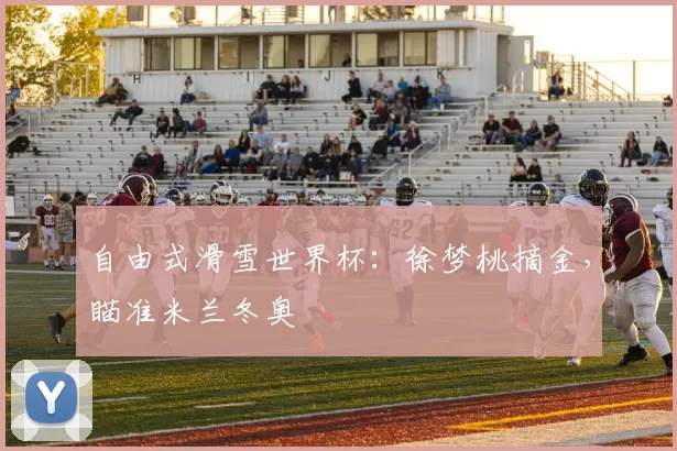 自由式滑雪世界杯：徐梦桃摘金，瞄准米兰冬奥