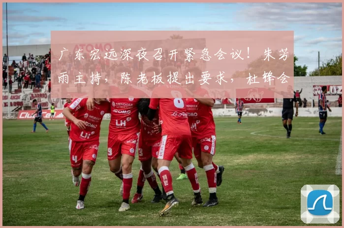 广东宏远深夜召开紧急会议！朱芳雨主持，陈老板提出要求，杜锋会上发飙