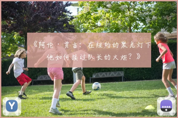 《阿伦·贾吉：在纽约的聚光灯下，他如何接过队长的火炬？》