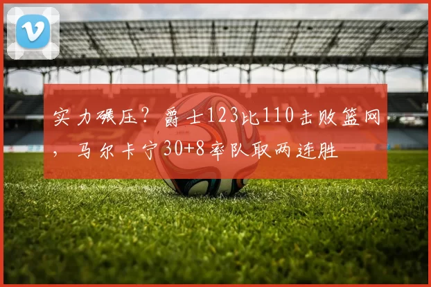 实力碾压？爵士123比110击败篮网，马尔卡宁30+8率队取两连胜