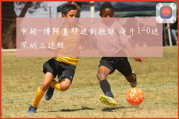 中超-博阿基耶进制胜球 海牛1-0送深圳三连败