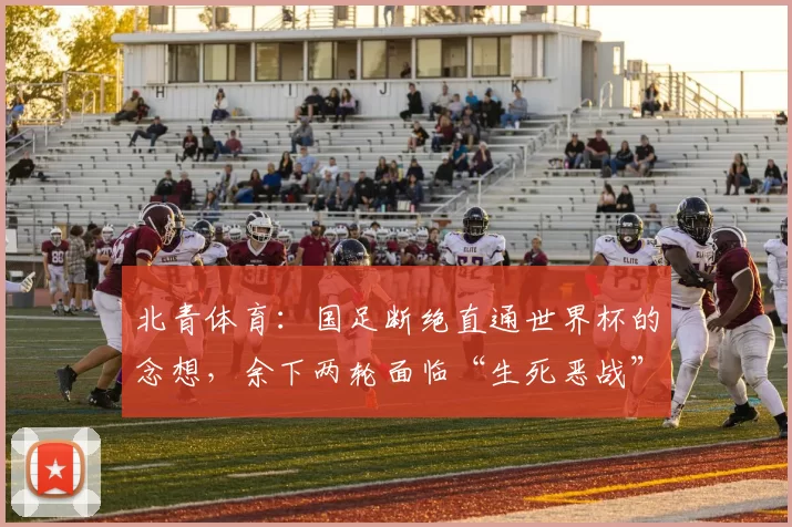 北青体育：国足断绝直通世界杯的念想，余下两轮面临“生死恶战”