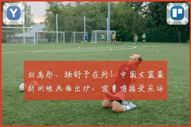 刘禹彤、杨舒予在列！中国女篮最新训练画面出炉，宫鲁鸣接受采访