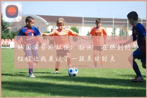 韩国演员朴叙俊：孙兴慜在热刺的征程让我度过了一段美好时光