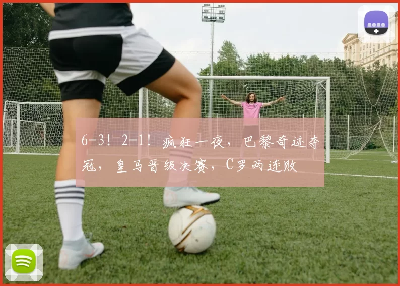 6-3！2-1！疯狂一夜，巴黎奇迹夺冠，皇马晋级决赛，C罗两连败