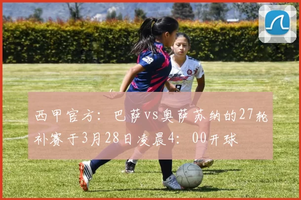 西甲官方：巴萨vs奥萨苏纳的27轮补赛于3月28日凌晨4：00开球