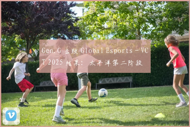 Gen.G 击败 Global Esports - VCT 2025 结果：太平洋第二阶段