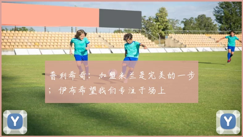 普利希奇：加盟米兰是完美的一步；伊布希望我们专注于场上
