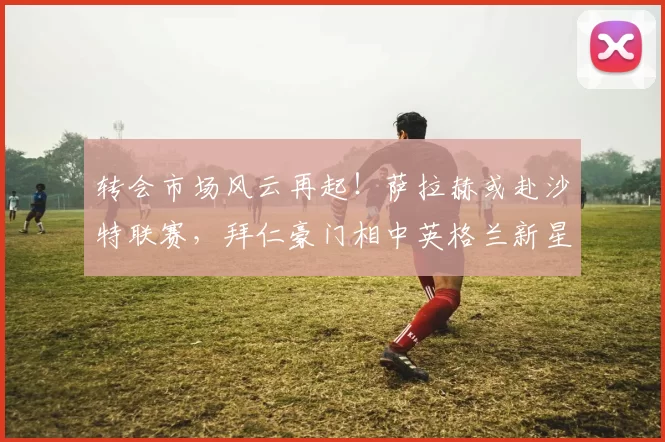 转会市场风云再起！萨拉赫或赴沙特联赛，拜仁豪门相中英格兰新星