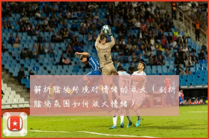 解析赌场环境对情绪的放大（剖析赌场氛围如何放大情绪）