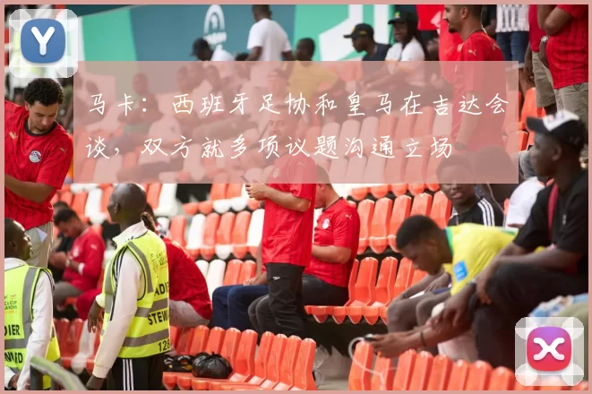 马卡：西班牙足协和皇马在吉达会谈，双方就多项议题沟通立场