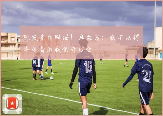 队友亲自辟谣！库兹马：我不记得字母哥和我们开过会