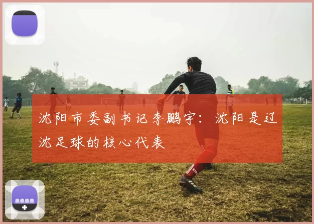 沈阳市委副书记李鹏宇：沈阳是辽沈足球的核心代表