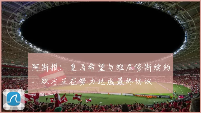 阿斯报：皇马希望与维尼修斯续约，双方正在努力达成最终协议