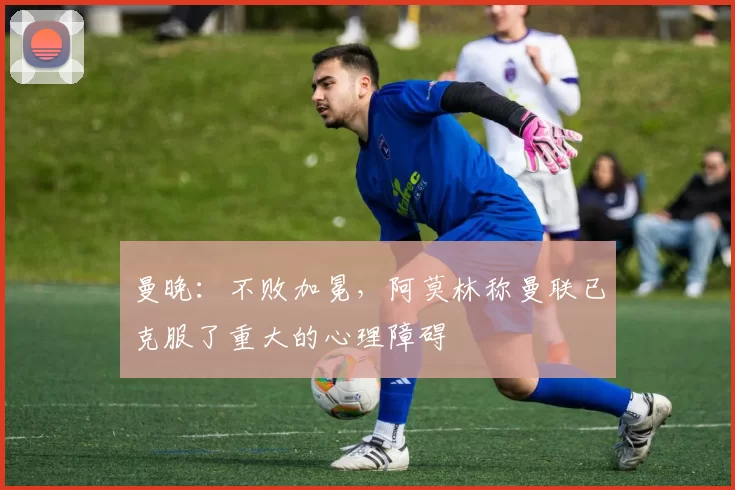 曼晚：不败加冕，阿莫林称曼联已克服了重大的心理障碍