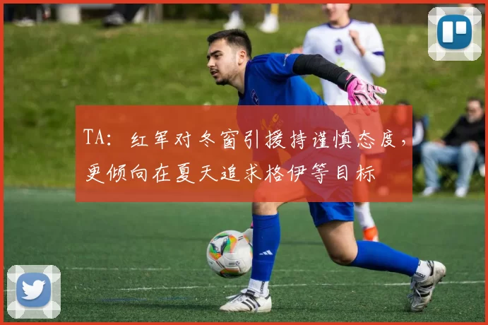 TA：红军对冬窗引援持谨慎态度，更倾向在夏天追求格伊等目标