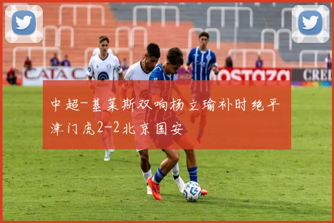 中超-基莱斯双响杨立瑜补时绝平 津门虎2-2北京国安